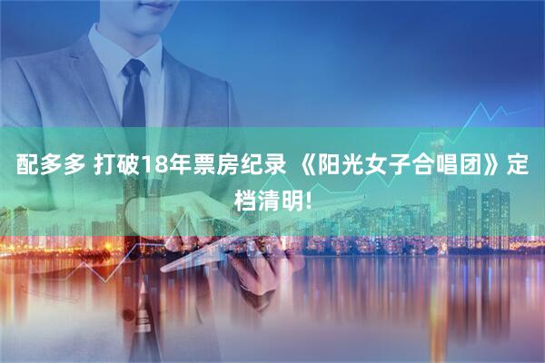 配多多 打破18年票房纪录 《阳光女子合唱团》定档清明!