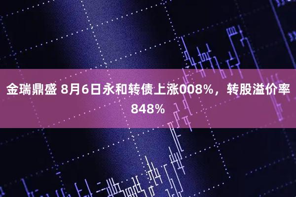 金瑞鼎盛 8月6日永和转债上涨008%，转股溢价率848%