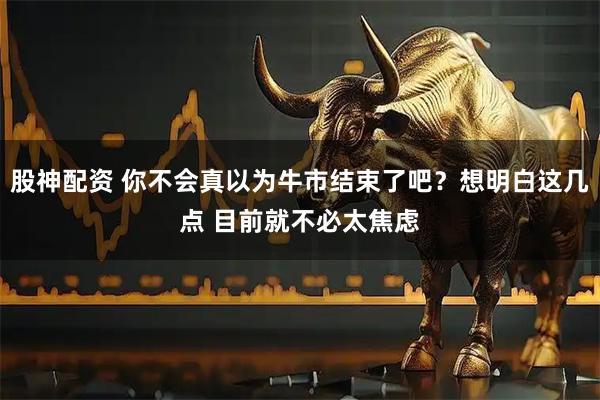 股神配资 你不会真以为牛市结束了吧？想明白这几点 目前就不必太焦虑