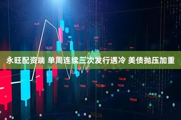 永旺配资端 单周连续三次发行遇冷 美债抛压加重