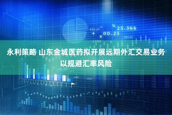 永利策略 山东金城医药拟开展远期外汇交易业务以规避汇率风险