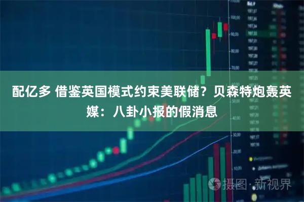 配亿多 借鉴英国模式约束美联储？贝森特炮轰英媒：八卦小报的假消息