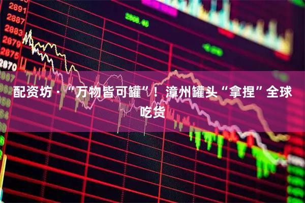 配资坊 · “万物皆可罐”！漳州罐头“拿捏”全球吃货