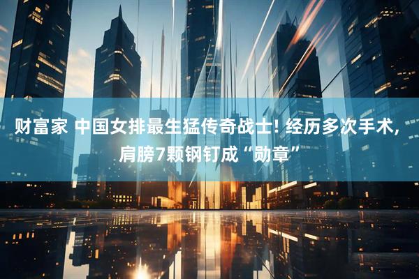 财富家 中国女排最生猛传奇战士! 经历多次手术, 肩膀7颗钢钉成“勋章”