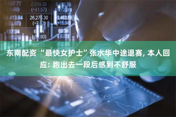 东南配资 “最快女护士”张水华中途退赛, 本人回应: 跑出去一段后感到不舒服