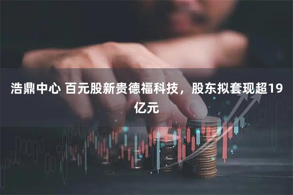 浩鼎中心 百元股新贵德福科技，股东拟套现超19亿元