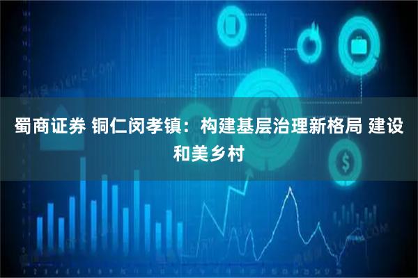 蜀商证券 铜仁闵孝镇：构建基层治理新格局 建设和美乡村