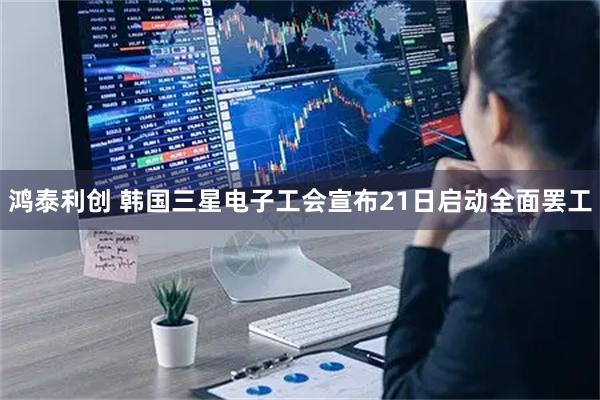 鸿泰利创 韩国三星电子工会宣布21日启动全面罢工