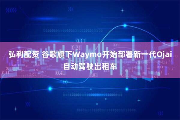 弘利配资 谷歌旗下Waymo开始部署新一代Ojai自动驾驶出租车