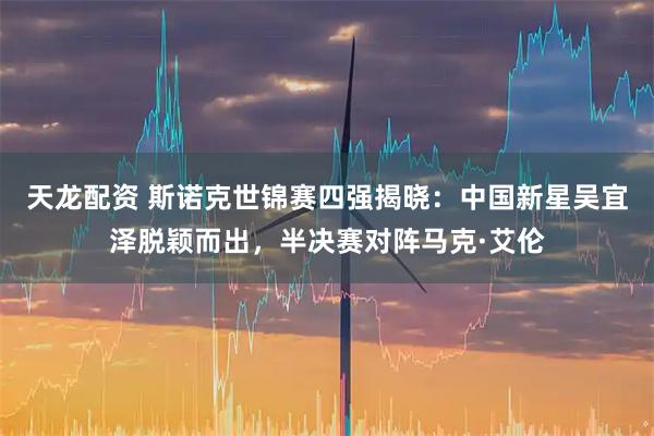 天龙配资 斯诺克世锦赛四强揭晓：中国新星吴宜泽脱颖而出，半决赛对阵马克·艾伦