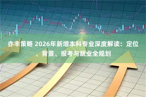 亦丰策略 2026年新增本科专业深度解读：定位、背景、报考与就业全规划