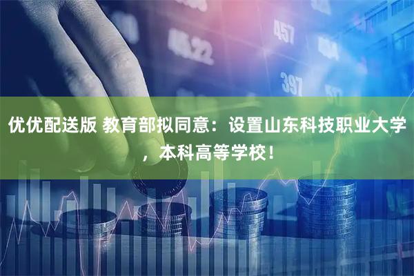 优优配送版 教育部拟同意：设置山东科技职业大学，本科高等学校！
