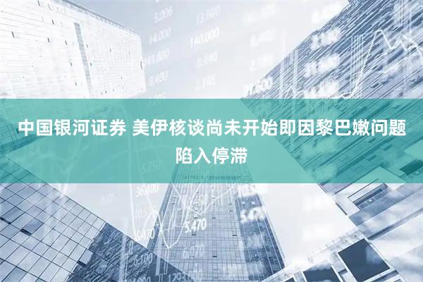 中国银河证券 美伊核谈尚未开始即因黎巴嫩问题陷入停滞