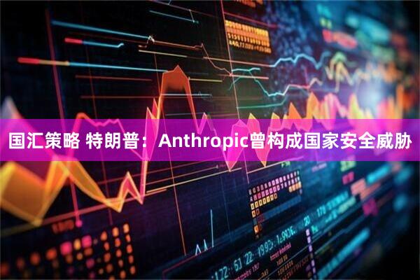 国汇策略 特朗普：Anthropic曾构成国家安全威胁