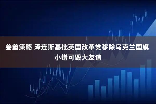 叁鑫策略 泽连斯基批英国改革党移除乌克兰国旗 小错可毁大友谊