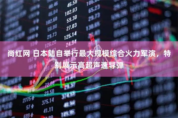 尚红网 日本陆自举行最大规模综合火力军演，特别展示高超声速导弹