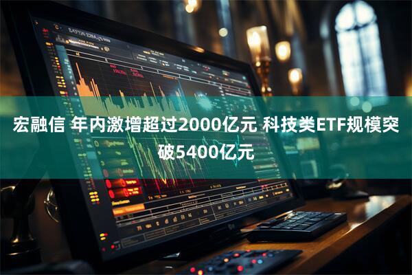 宏融信 年内激增超过2000亿元 科技类ETF规模突破5400亿元