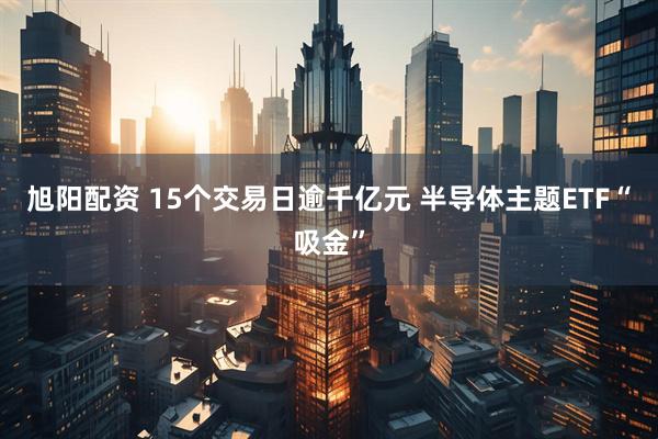 旭阳配资 15个交易日逾千亿元 半导体主题ETF“吸金”