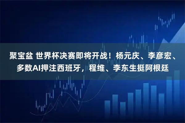 聚宝盆 世界杯决赛即将开战！杨元庆、李彦宏、多数AI押注西班牙，程维、李东生挺阿根廷