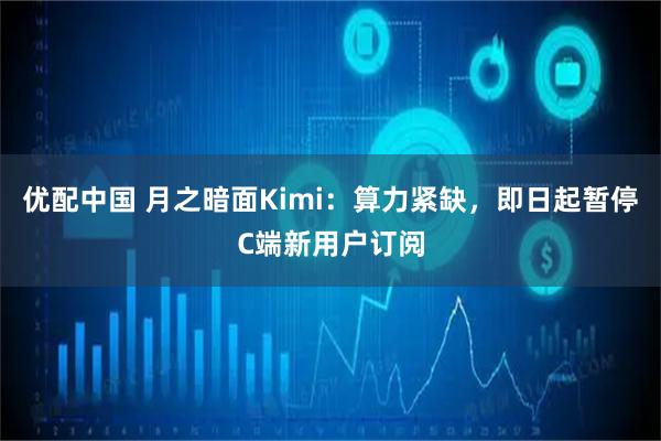 优配中国 月之暗面Kimi：算力紧缺，即日起暂停C端新用户订阅
