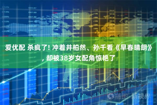 爱优配 杀疯了! 冲着井柏然、孙千看《早春晴朗》, 却被38岁女配角惊艳了