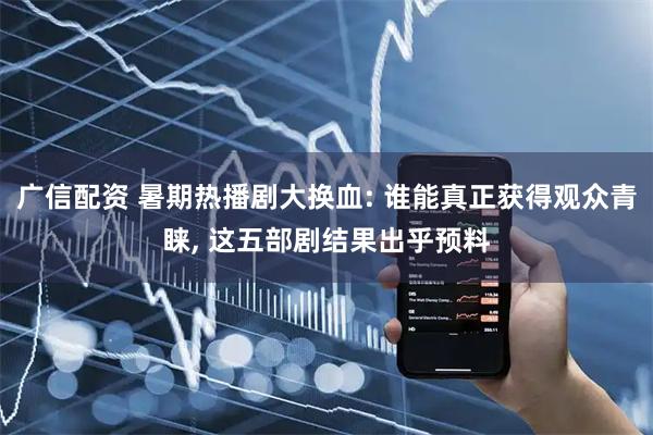 广信配资 暑期热播剧大换血: 谁能真正获得观众青睐, 这五部剧结果出乎预料